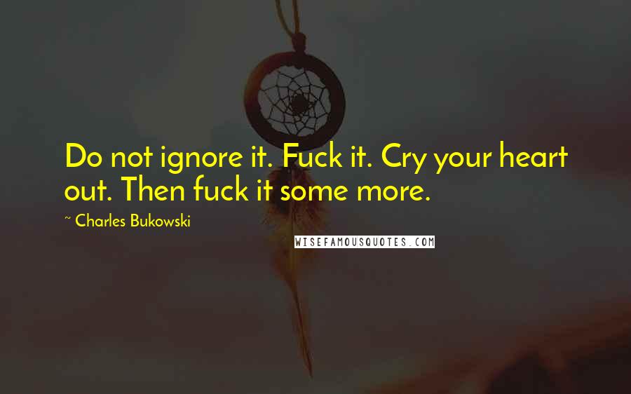 Charles Bukowski Quotes: Do not ignore it. Fuck it. Cry your heart out. Then fuck it some more.