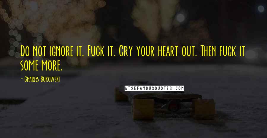 Charles Bukowski Quotes: Do not ignore it. Fuck it. Cry your heart out. Then fuck it some more.