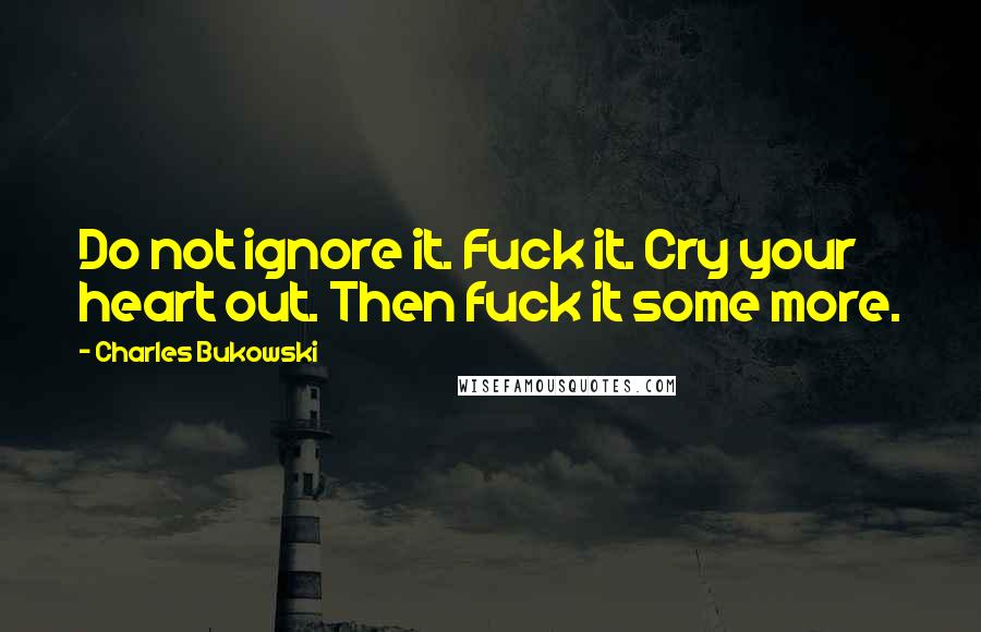 Charles Bukowski Quotes: Do not ignore it. Fuck it. Cry your heart out. Then fuck it some more.