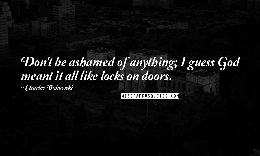 Charles Bukowski Quotes: Don't be ashamed of anything; I guess God meant it all like locks on doors.