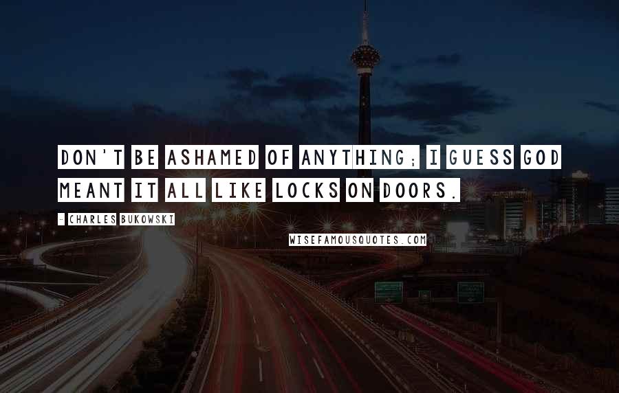 Charles Bukowski Quotes: Don't be ashamed of anything; I guess God meant it all like locks on doors.