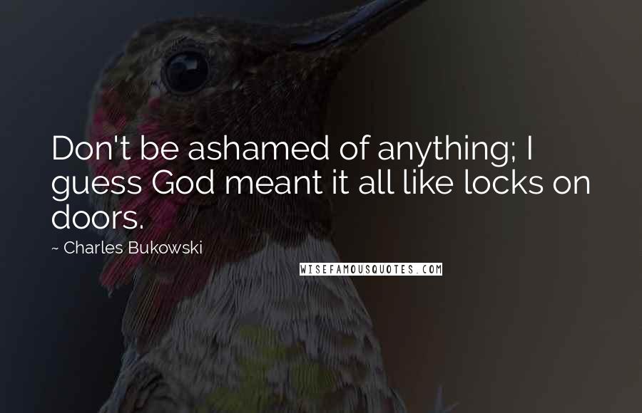 Charles Bukowski Quotes: Don't be ashamed of anything; I guess God meant it all like locks on doors.