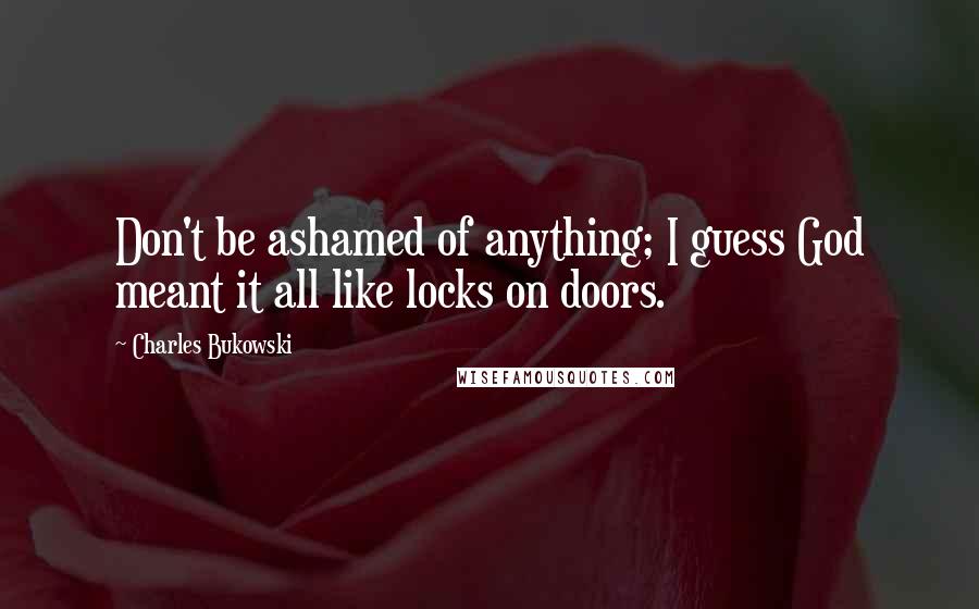 Charles Bukowski Quotes: Don't be ashamed of anything; I guess God meant it all like locks on doors.