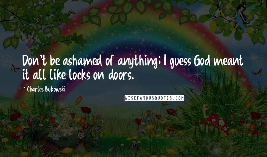 Charles Bukowski Quotes: Don't be ashamed of anything; I guess God meant it all like locks on doors.