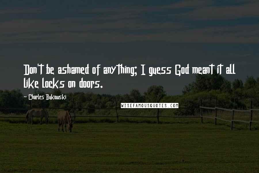 Charles Bukowski Quotes: Don't be ashamed of anything; I guess God meant it all like locks on doors.