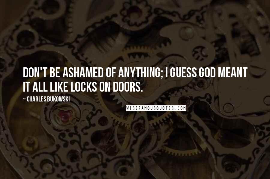 Charles Bukowski Quotes: Don't be ashamed of anything; I guess God meant it all like locks on doors.