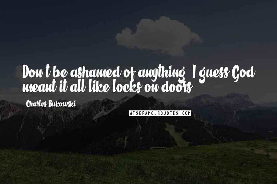 Charles Bukowski Quotes: Don't be ashamed of anything; I guess God meant it all like locks on doors.