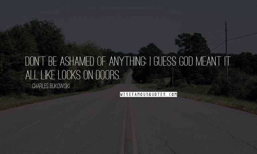 Charles Bukowski Quotes: Don't be ashamed of anything; I guess God meant it all like locks on doors.