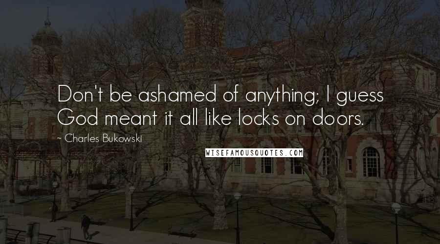 Charles Bukowski Quotes: Don't be ashamed of anything; I guess God meant it all like locks on doors.