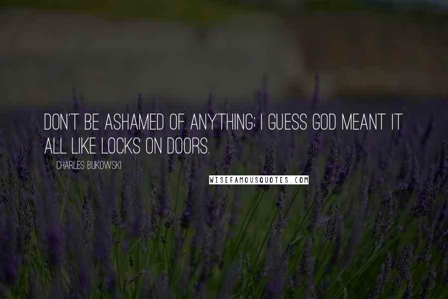 Charles Bukowski Quotes: Don't be ashamed of anything; I guess God meant it all like locks on doors.