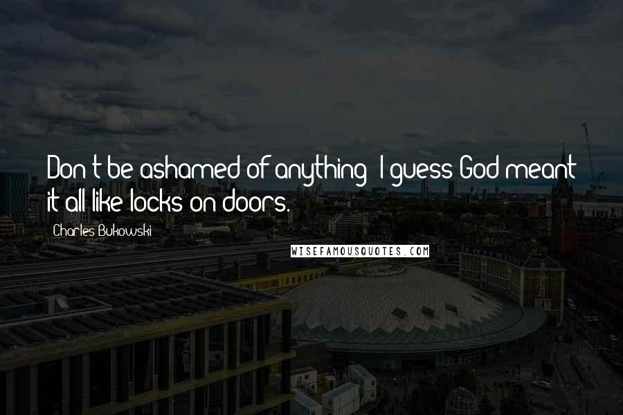 Charles Bukowski Quotes: Don't be ashamed of anything; I guess God meant it all like locks on doors.