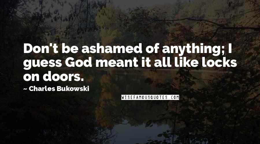 Charles Bukowski Quotes: Don't be ashamed of anything; I guess God meant it all like locks on doors.