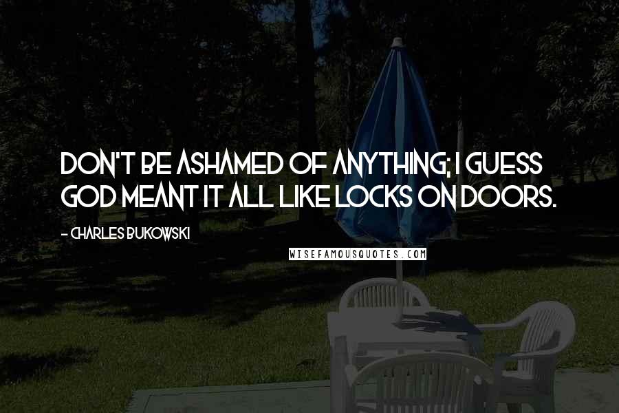 Charles Bukowski Quotes: Don't be ashamed of anything; I guess God meant it all like locks on doors.