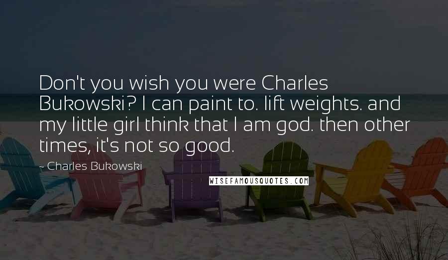 Charles Bukowski Quotes: Don't you wish you were Charles Bukowski? I can paint to. lift weights. and my little girl think that I am god. then other times, it's not so good.