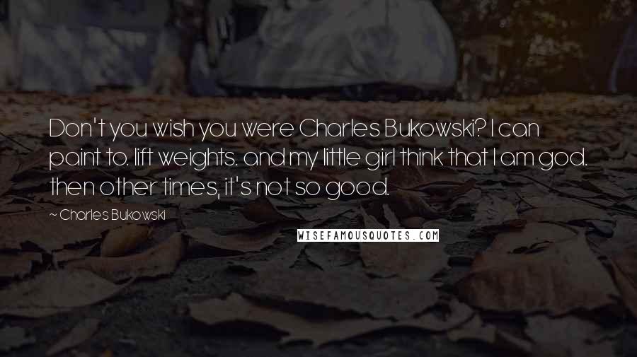 Charles Bukowski Quotes: Don't you wish you were Charles Bukowski? I can paint to. lift weights. and my little girl think that I am god. then other times, it's not so good.