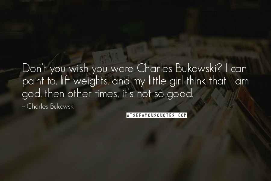 Charles Bukowski Quotes: Don't you wish you were Charles Bukowski? I can paint to. lift weights. and my little girl think that I am god. then other times, it's not so good.