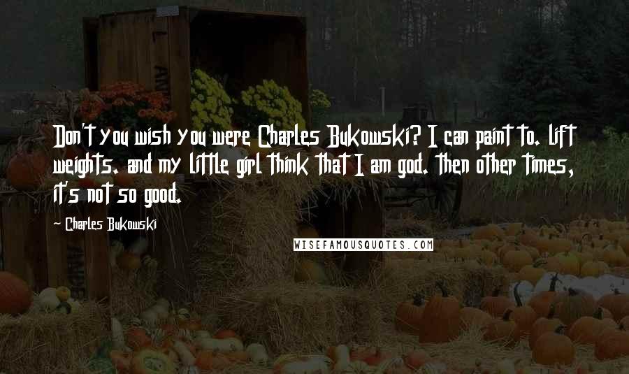 Charles Bukowski Quotes: Don't you wish you were Charles Bukowski? I can paint to. lift weights. and my little girl think that I am god. then other times, it's not so good.