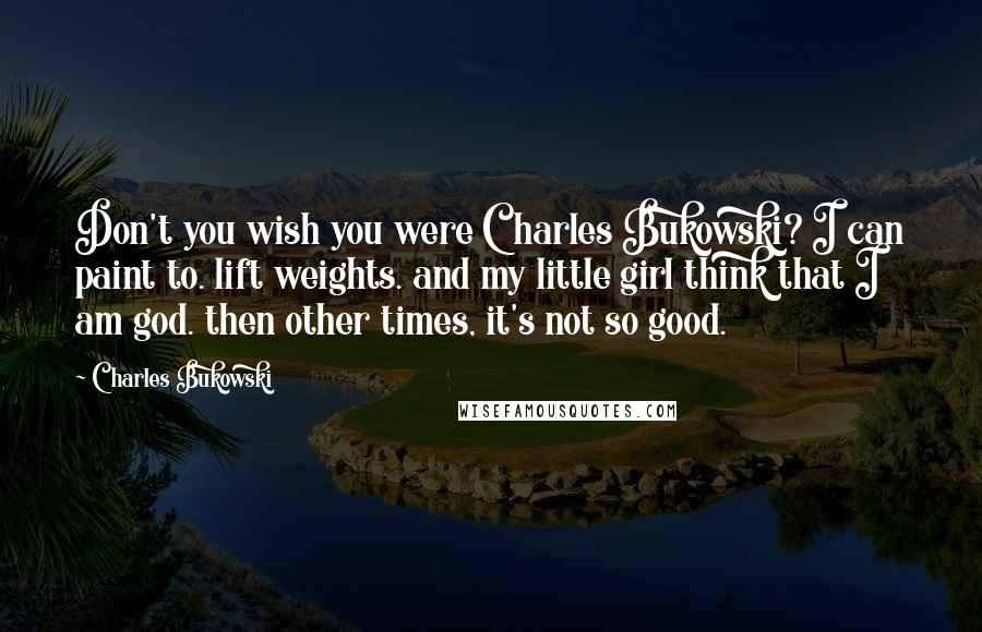 Charles Bukowski Quotes: Don't you wish you were Charles Bukowski? I can paint to. lift weights. and my little girl think that I am god. then other times, it's not so good.