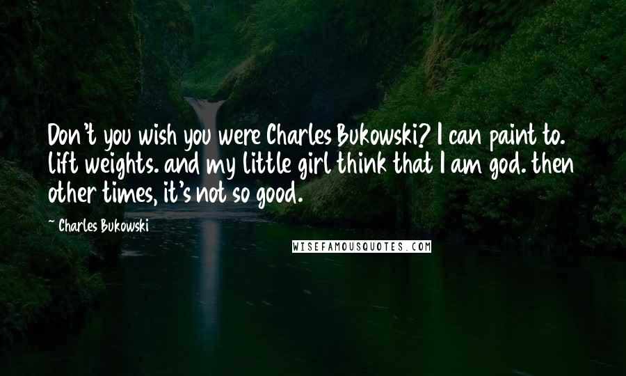 Charles Bukowski Quotes: Don't you wish you were Charles Bukowski? I can paint to. lift weights. and my little girl think that I am god. then other times, it's not so good.