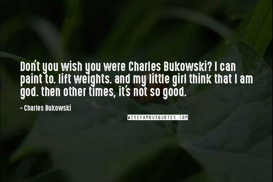 Charles Bukowski Quotes: Don't you wish you were Charles Bukowski? I can paint to. lift weights. and my little girl think that I am god. then other times, it's not so good.