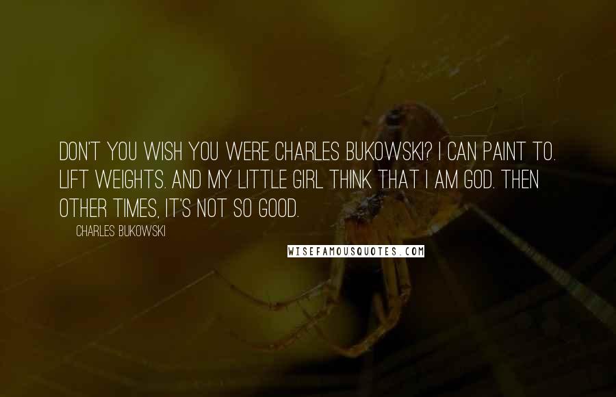 Charles Bukowski Quotes: Don't you wish you were Charles Bukowski? I can paint to. lift weights. and my little girl think that I am god. then other times, it's not so good.