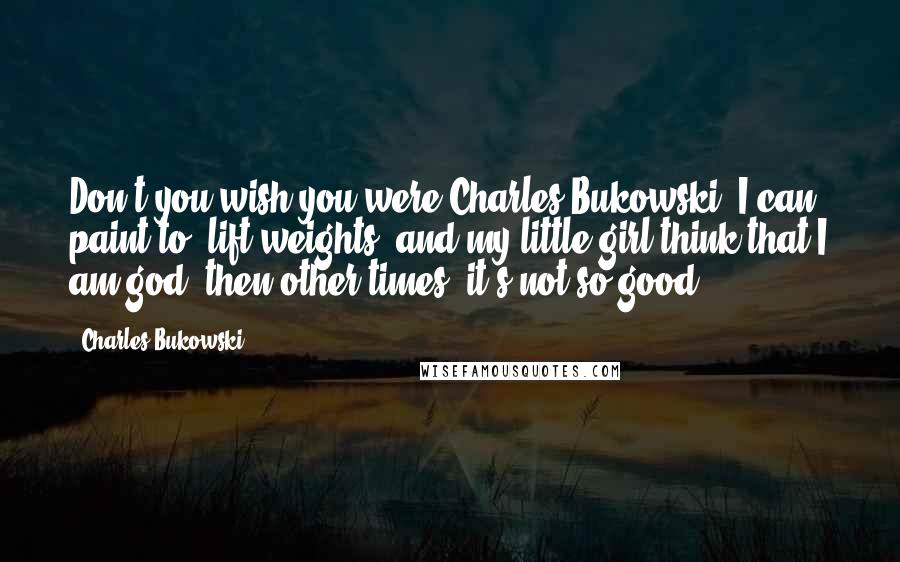 Charles Bukowski Quotes: Don't you wish you were Charles Bukowski? I can paint to. lift weights. and my little girl think that I am god. then other times, it's not so good.