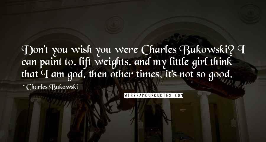 Charles Bukowski Quotes: Don't you wish you were Charles Bukowski? I can paint to. lift weights. and my little girl think that I am god. then other times, it's not so good.