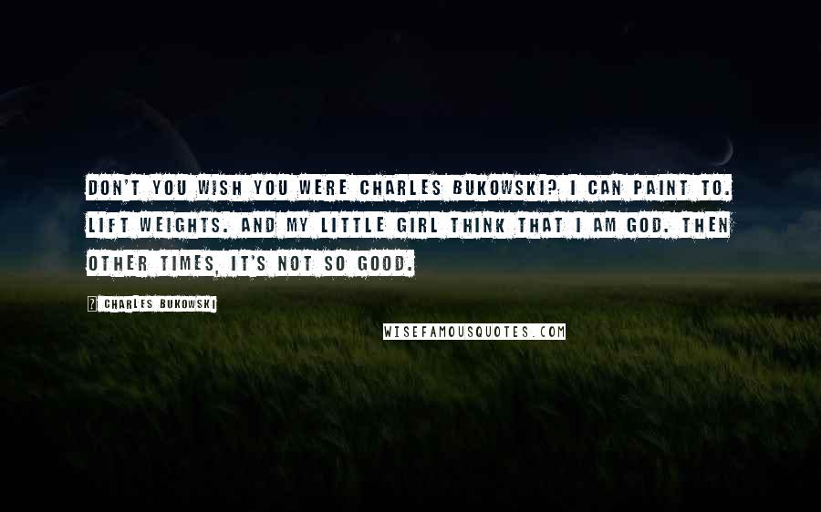 Charles Bukowski Quotes: Don't you wish you were Charles Bukowski? I can paint to. lift weights. and my little girl think that I am god. then other times, it's not so good.