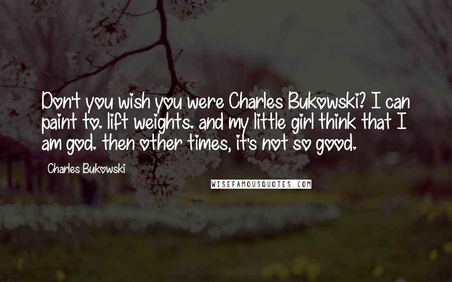 Charles Bukowski Quotes: Don't you wish you were Charles Bukowski? I can paint to. lift weights. and my little girl think that I am god. then other times, it's not so good.