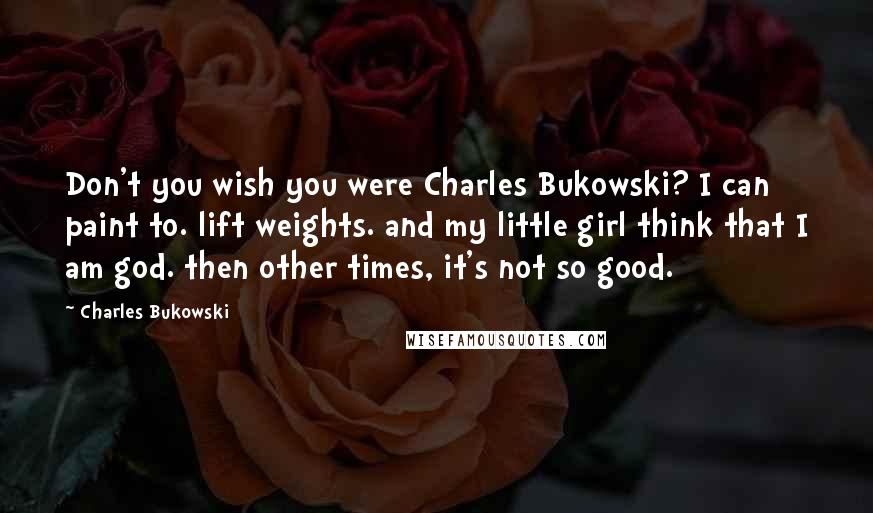 Charles Bukowski Quotes: Don't you wish you were Charles Bukowski? I can paint to. lift weights. and my little girl think that I am god. then other times, it's not so good.