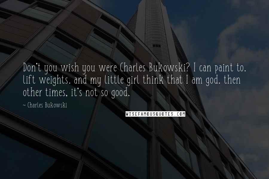 Charles Bukowski Quotes: Don't you wish you were Charles Bukowski? I can paint to. lift weights. and my little girl think that I am god. then other times, it's not so good.