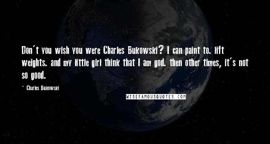 Charles Bukowski Quotes: Don't you wish you were Charles Bukowski? I can paint to. lift weights. and my little girl think that I am god. then other times, it's not so good.