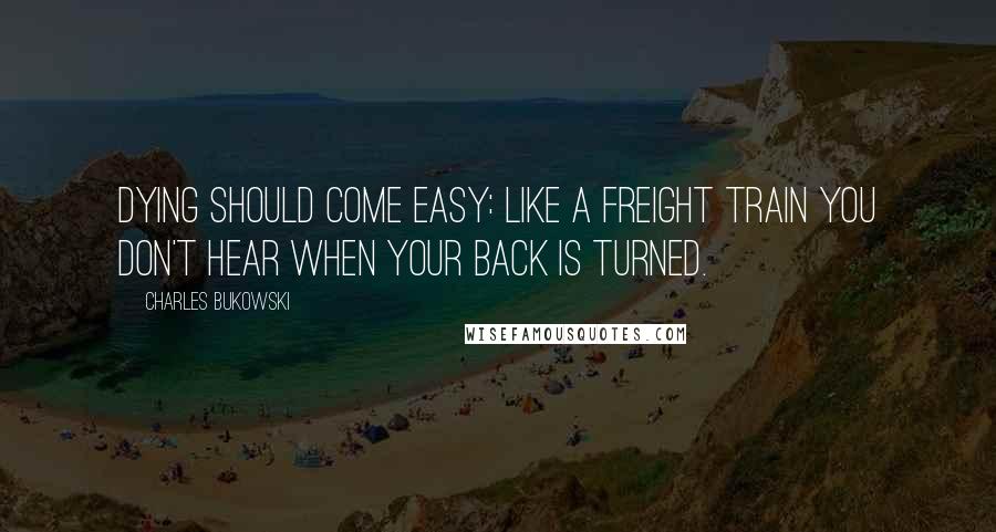 Charles Bukowski Quotes: Dying should come easy: like a freight train you don't hear when your back is turned.