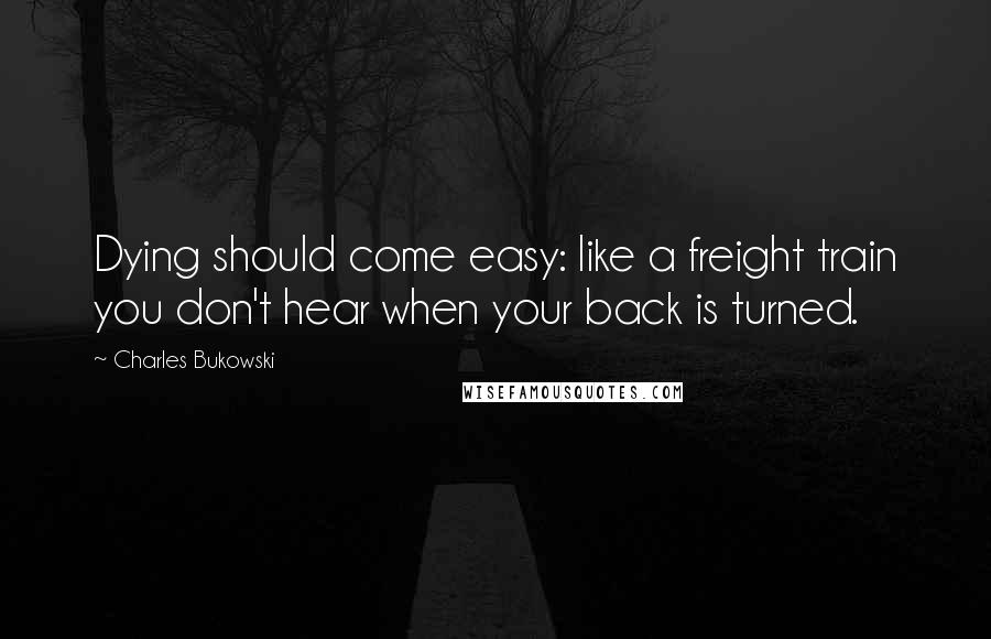 Charles Bukowski Quotes: Dying should come easy: like a freight train you don't hear when your back is turned.