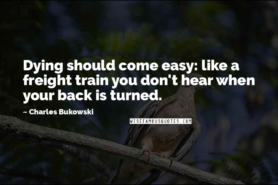 Charles Bukowski Quotes: Dying should come easy: like a freight train you don't hear when your back is turned.