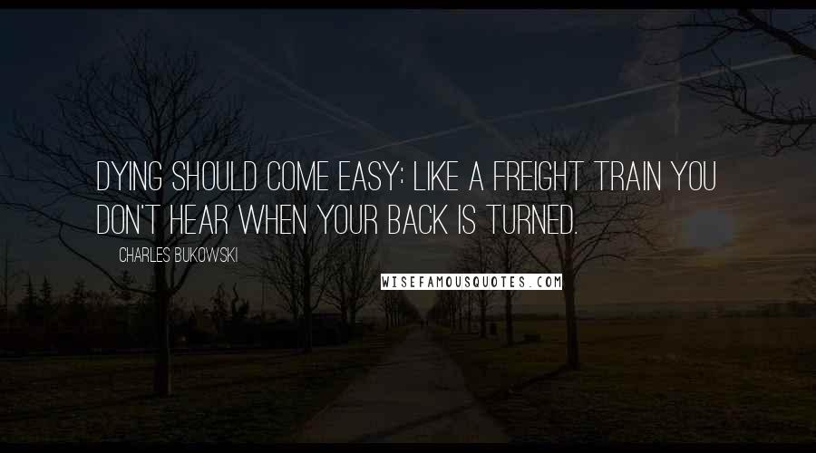 Charles Bukowski Quotes: Dying should come easy: like a freight train you don't hear when your back is turned.