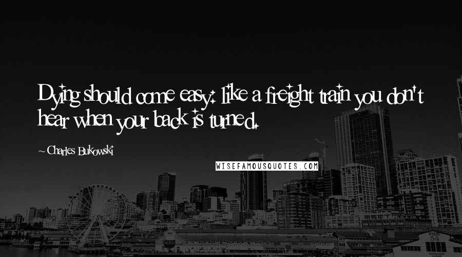 Charles Bukowski Quotes: Dying should come easy: like a freight train you don't hear when your back is turned.