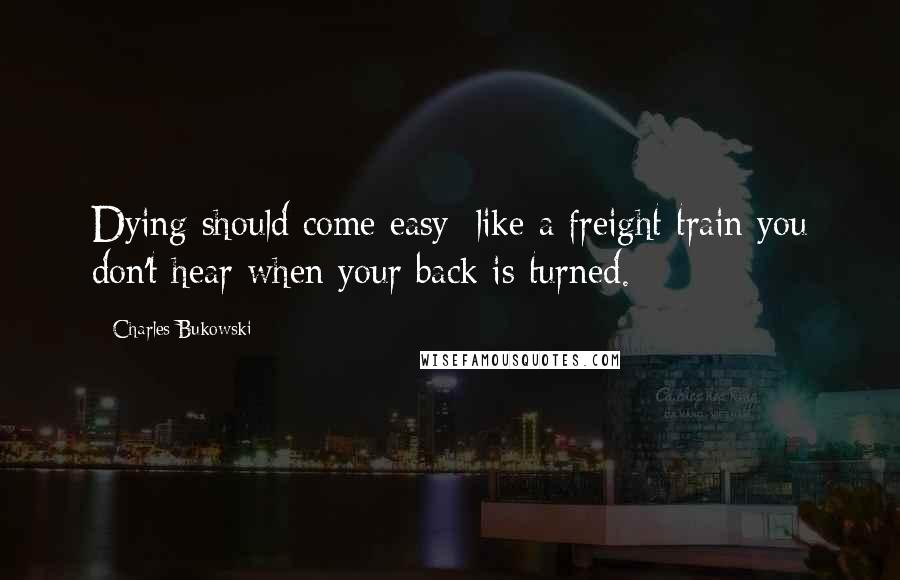 Charles Bukowski Quotes: Dying should come easy: like a freight train you don't hear when your back is turned.