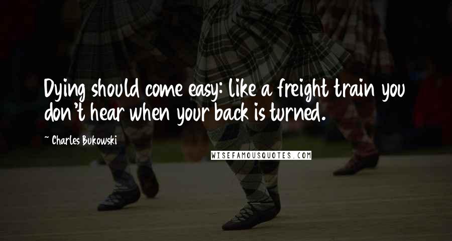 Charles Bukowski Quotes: Dying should come easy: like a freight train you don't hear when your back is turned.