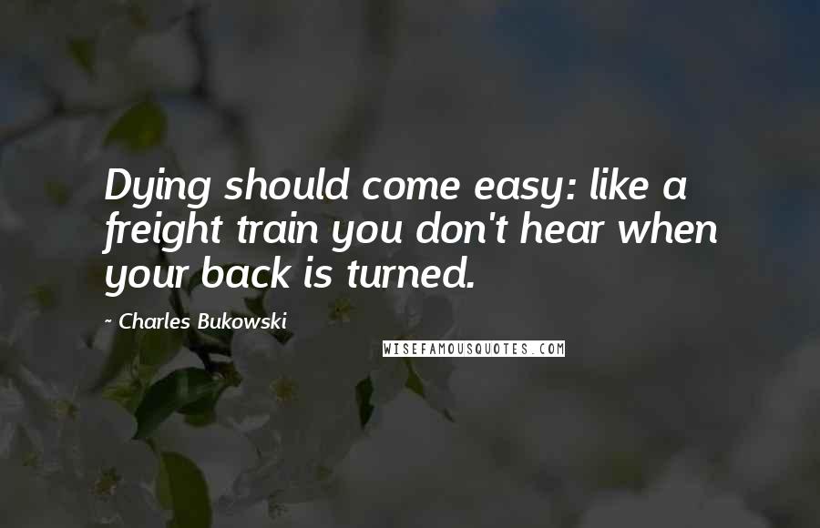 Charles Bukowski Quotes: Dying should come easy: like a freight train you don't hear when your back is turned.