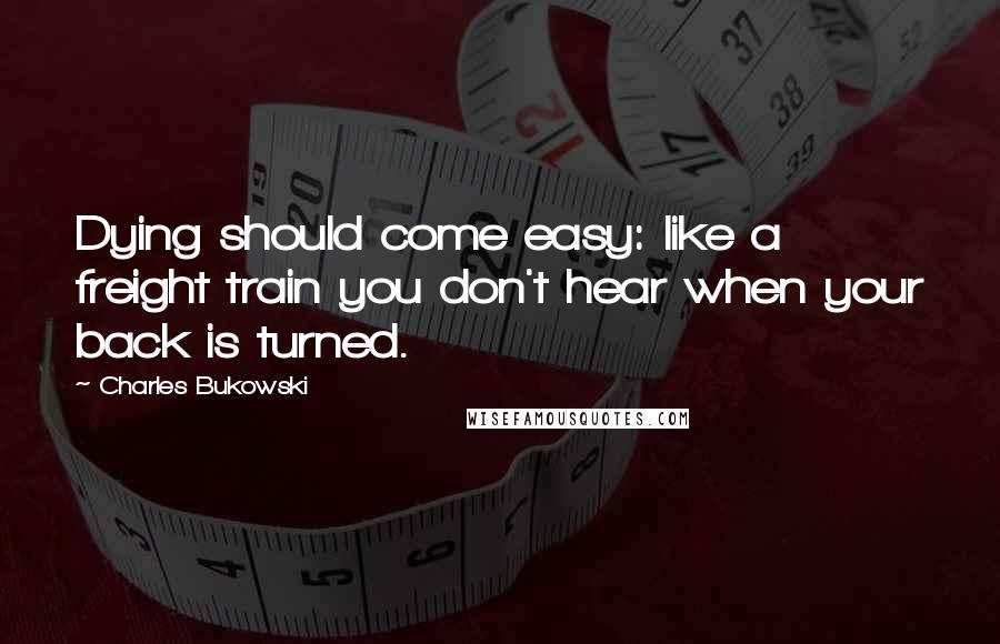 Charles Bukowski Quotes: Dying should come easy: like a freight train you don't hear when your back is turned.