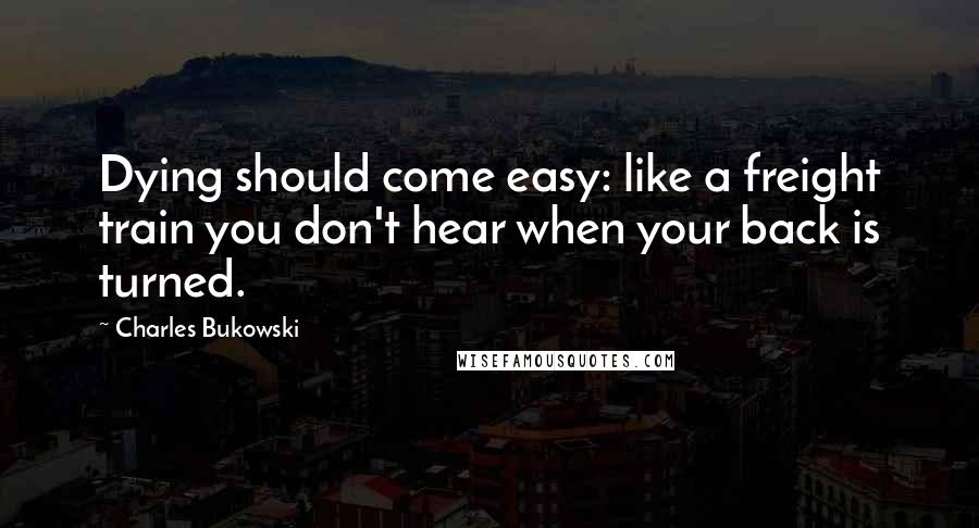 Charles Bukowski Quotes: Dying should come easy: like a freight train you don't hear when your back is turned.