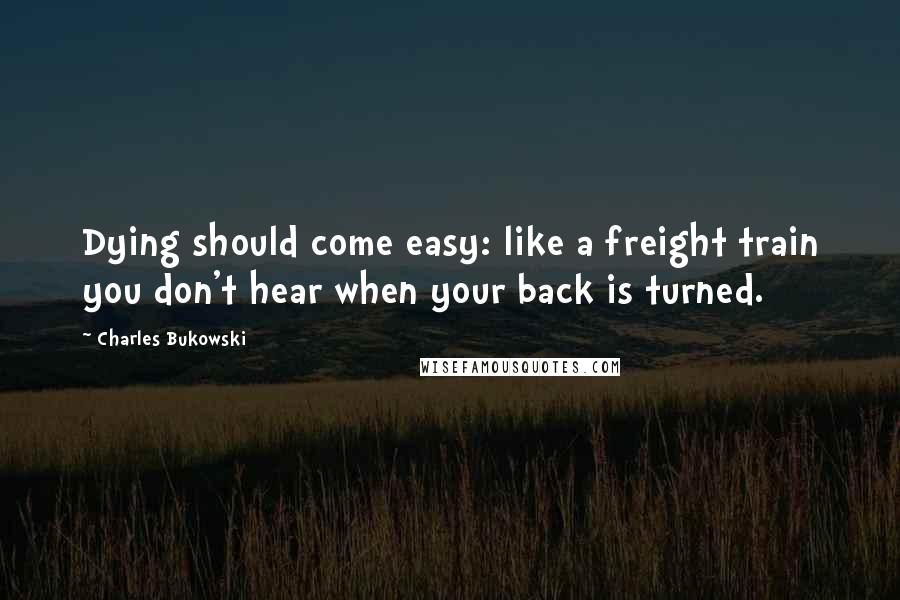Charles Bukowski Quotes: Dying should come easy: like a freight train you don't hear when your back is turned.