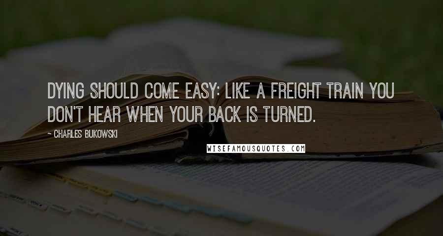 Charles Bukowski Quotes: Dying should come easy: like a freight train you don't hear when your back is turned.