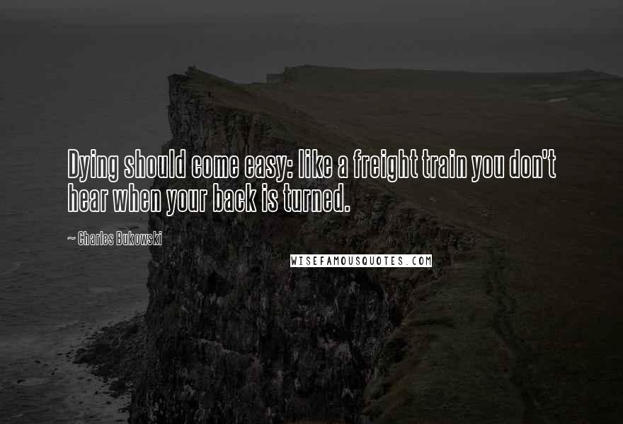Charles Bukowski Quotes: Dying should come easy: like a freight train you don't hear when your back is turned.