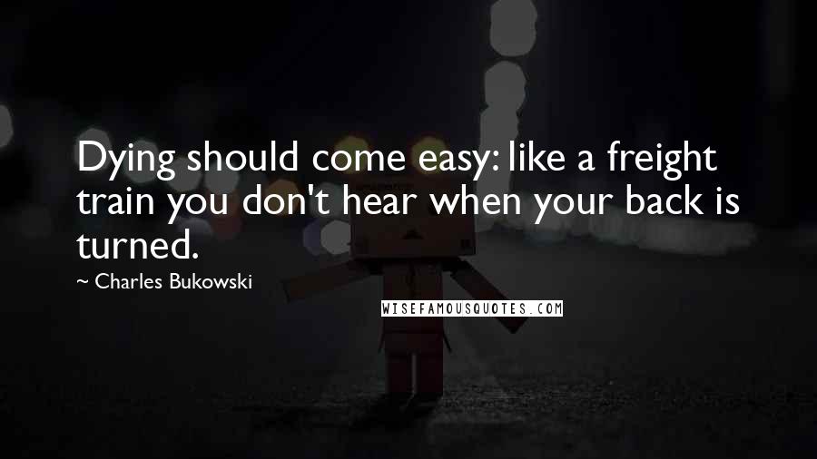 Charles Bukowski Quotes: Dying should come easy: like a freight train you don't hear when your back is turned.