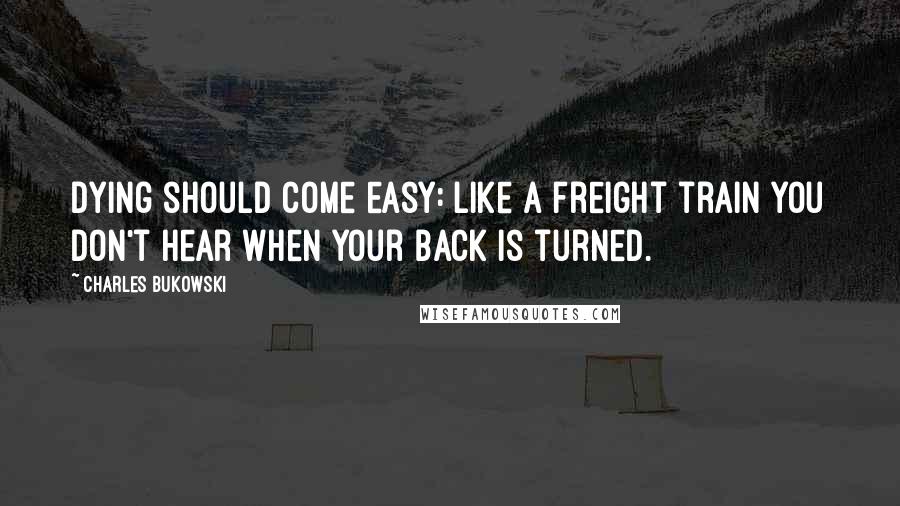 Charles Bukowski Quotes: Dying should come easy: like a freight train you don't hear when your back is turned.