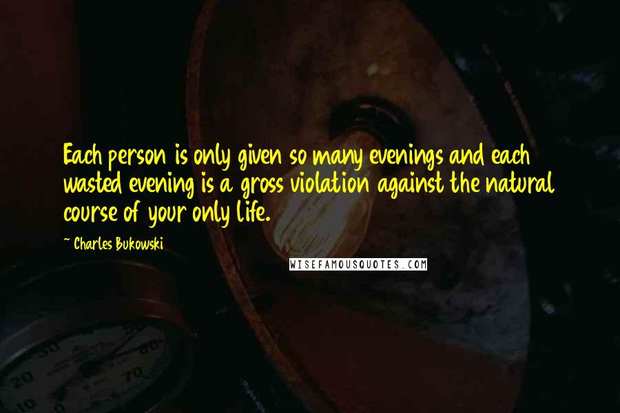 Charles Bukowski Quotes: Each person is only given so many evenings and each wasted evening is a gross violation against the natural course of your only life.