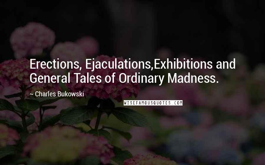 Charles Bukowski Quotes: Erections, Ejaculations,Exhibitions and General Tales of Ordinary Madness.