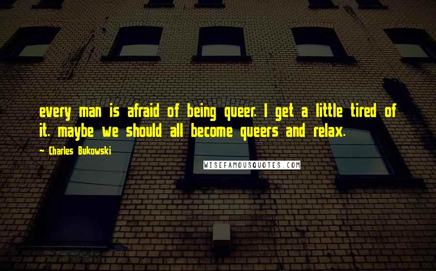 Charles Bukowski Quotes: every man is afraid of being queer. I get a little tired of it. maybe we should all become queers and relax.